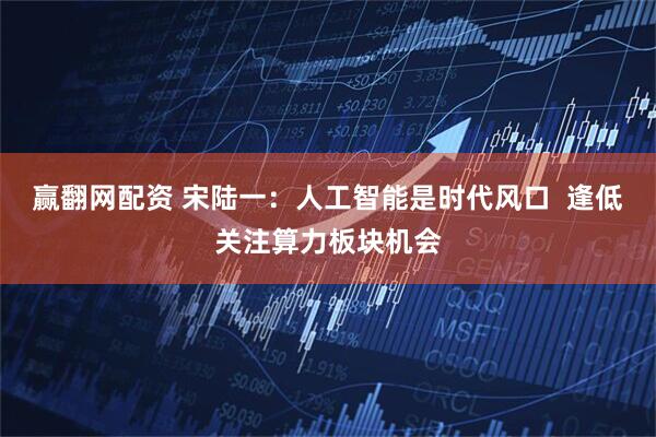 赢翻网配资 宋陆一：人工智能是时代风口  逢低关注算力板块机会