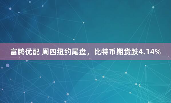 富腾优配 周四纽约尾盘，比特币期货跌4.14%