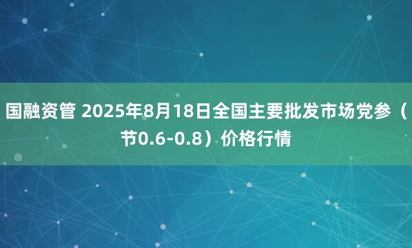 国融资管 2025年8月18日全国主要批发市场党参（节0.6-0.8）价格行情