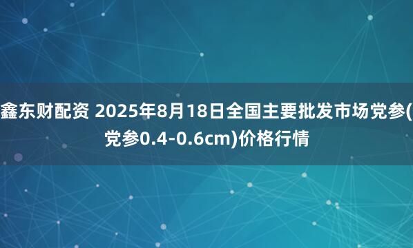 鑫东财配资 2025年8月18日全国主要批发市场党参(党参0.4-0.6cm)价格行情