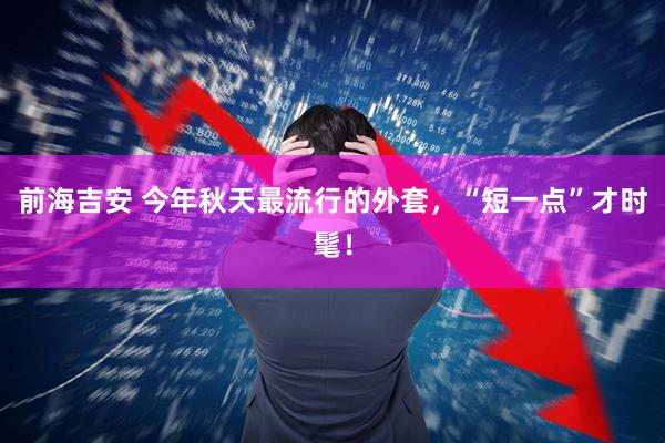 前海吉安 今年秋天最流行的外套，“短一点”才时髦！