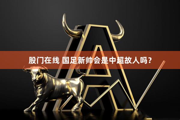 股门在线 国足新帅会是中超故人吗？