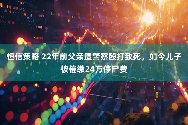 恒信策略 22年前父亲遭警察殴打致死，如今儿子被催缴24万停尸费