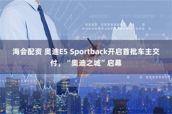 海会配资 奥迪E5 Sportback开启首批车主交付，“奥迪之城”启幕