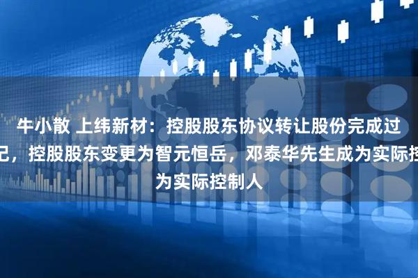 牛小散 上纬新材：控股股东协议转让股份完成过户登记，控股股东变更为智元恒岳，邓泰华先生成为实际控制人