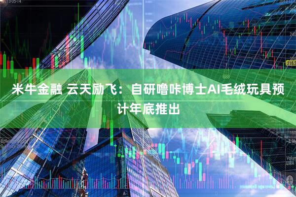 米牛金融 云天励飞：自研噜咔博士AI毛绒玩具预计年底推出
