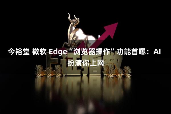 今裕堂 微软 Edge“浏览器操作”功能首曝：AI 扮演你上网