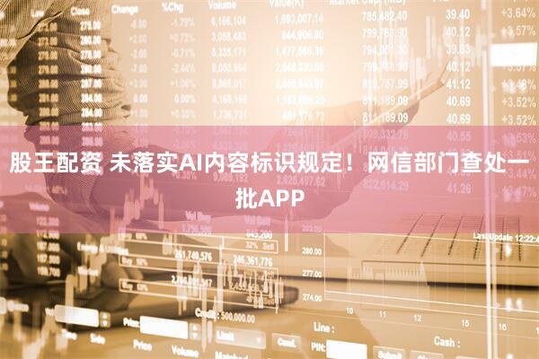 股王配资 未落实AI内容标识规定！网信部门查处一批APP