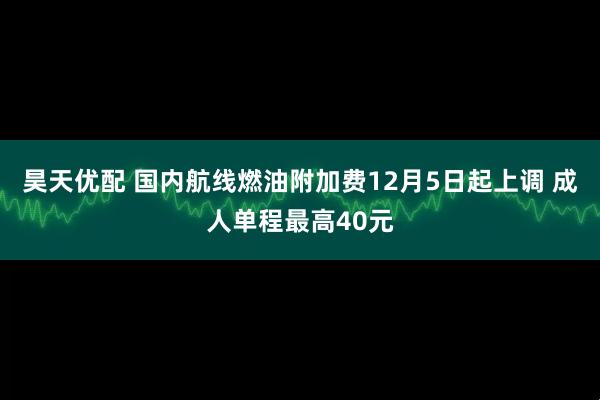 昊天优配 国内航线燃油附加费12月5日起上调 成人单程最高40元