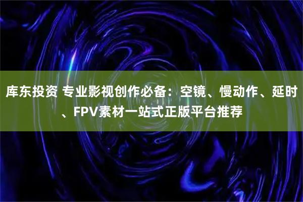 库东投资 专业影视创作必备：空镜、慢动作、延时、FPV素材一站式正版平台推荐