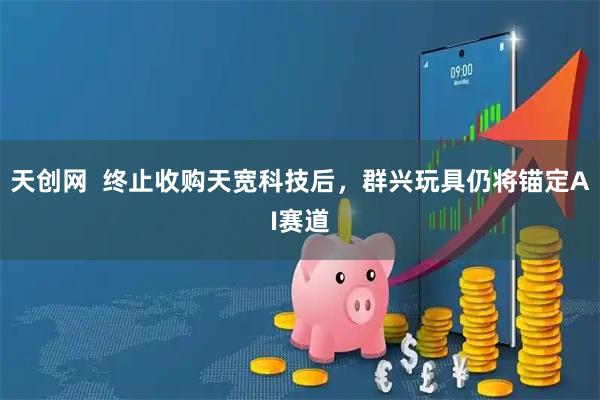 天创网  终止收购天宽科技后，群兴玩具仍将锚定AI赛道