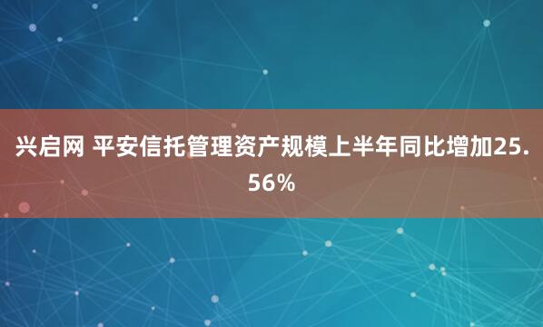 兴启网 平安信托管理资产规模上半年同比增加25.56%