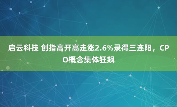 启云科技 创指高开高走涨2.6%录得三连阳，CPO概念集体狂飙