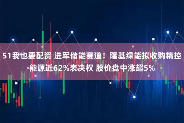 51我也要配资 进军储能赛道！隆基绿能拟收购精控能源近62%表决权 股价盘中涨超5%