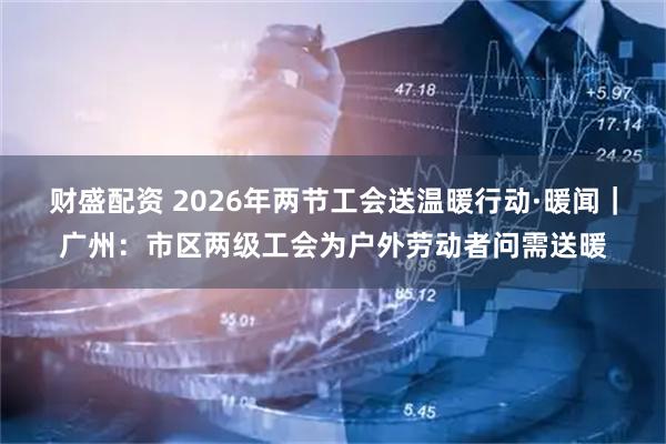 财盛配资 2026年两节工会送温暖行动·暖闻｜广州：市区两级工会为户外劳动者问需送暖