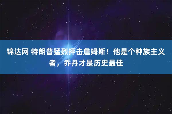 锦达网 特朗普猛烈抨击詹姆斯！他是个种族主义者，乔丹才是历史最佳