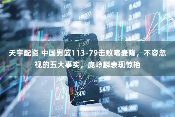 天宇配资 中国男篮113-79击败喀麦隆，不容忽视的五大事实，庞峥麟表现惊艳